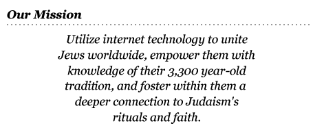 Our Mission: Utilize internet technology to unite Jews worldwide, empower them with knowledge of their 3,300 year-old tradition, and foster within them a deeper connection to Judaism’s rituals and faith.
